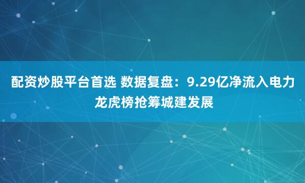 配资炒股平台首选 数据复盘：9.29亿净流入电力 龙虎榜抢筹城建发展