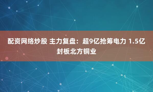 配资网络炒股 主力复盘：超9亿抢筹电力 1.5亿封板北方铜业