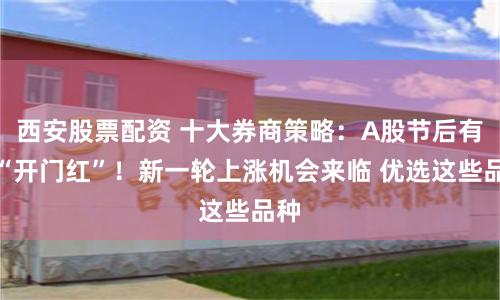 西安股票配资 十大券商策略：A股节后有望“开门红”！新一轮上涨机会来临 优选这些品种