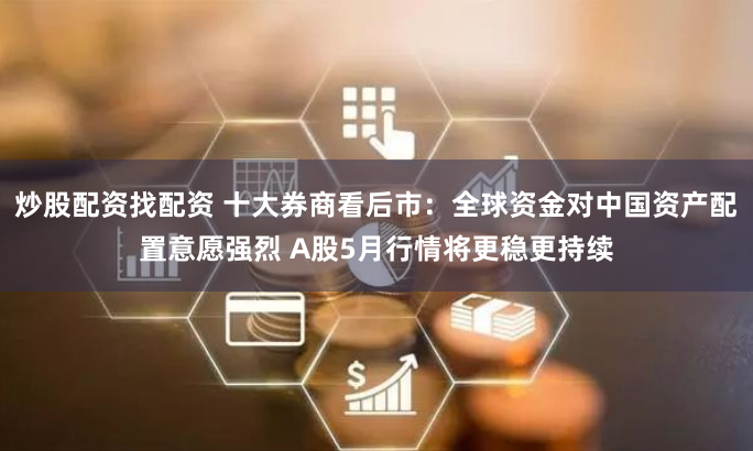 炒股配资找配资 十大券商看后市：全球资金对中国资产配置意愿强烈 A股5月行情将更稳更持续