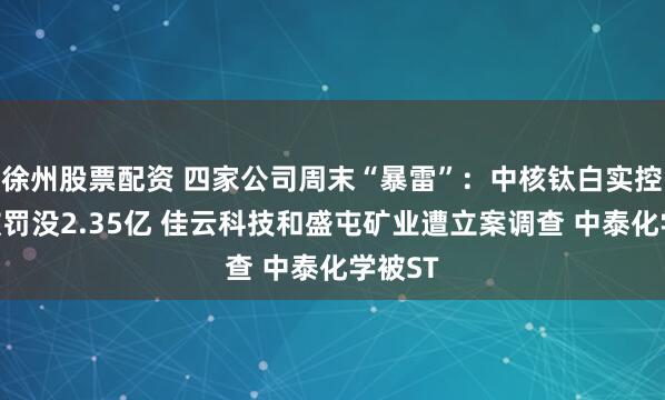 徐州股票配资 四家公司周末“暴雷”：中核钛白实控人等被罚没2.35亿 佳云科技和盛屯矿业遭立案调查 中泰化学被ST