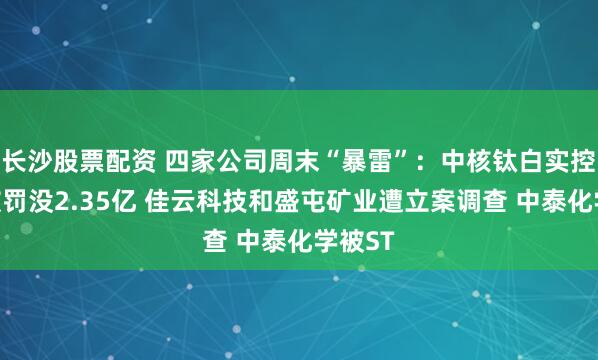 长沙股票配资 四家公司周末“暴雷”：中核钛白实控人等被罚没2.35亿 佳云科技和盛屯矿业遭立案调查 中泰化学被ST