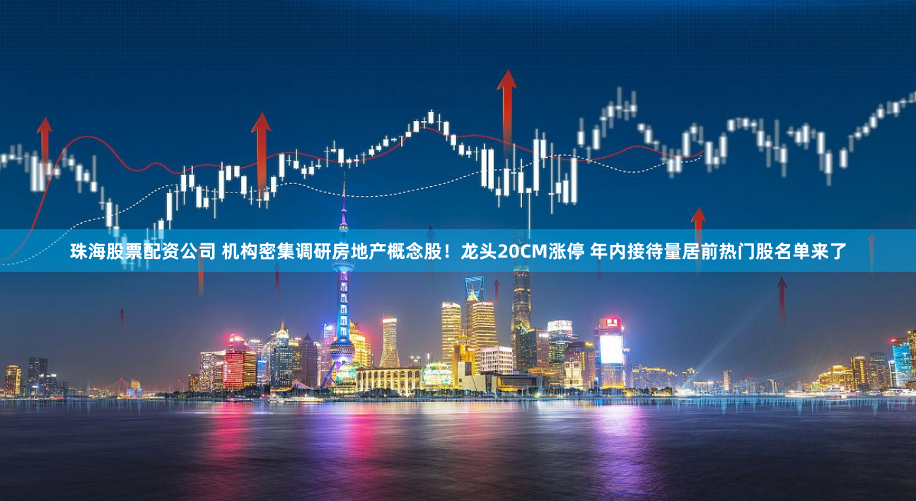 珠海股票配资公司 机构密集调研房地产概念股！龙头20CM涨停 年内接待量居前热门股名单来了