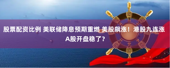 股票配资比例 美联储降息预期重燃 美股飙涨！港股九连涨 A股开盘稳了？