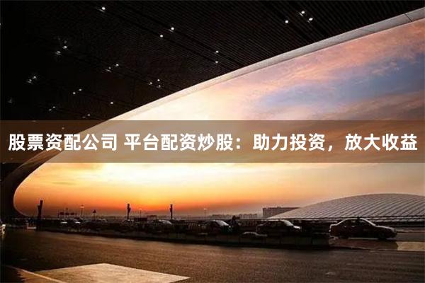 股票资配公司 平台配资炒股：助力投资，放大收益