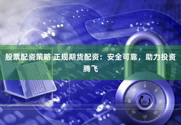 股票配资策略 正规期货配资：安全可靠，助力投资腾飞
