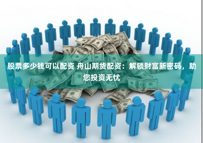 股票多少钱可以配资 舟山期货配资：解锁财富新密码，助您投资无忧