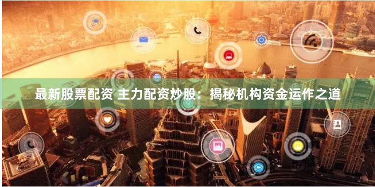 最新股票配资 主力配资炒股：揭秘机构资金运作之道