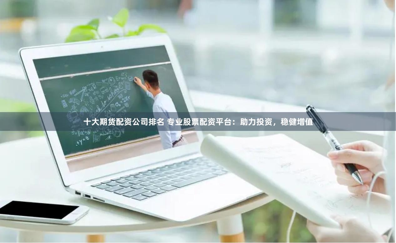 十大期货配资公司排名 专业股票配资平台：助力投资，稳健增值