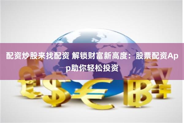 配资炒股来找配资 解锁财富新高度：股票配资App助你轻松投资