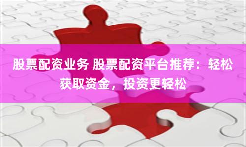 股票配资业务 股票配资平台推荐：轻松获取资金，投资更轻松