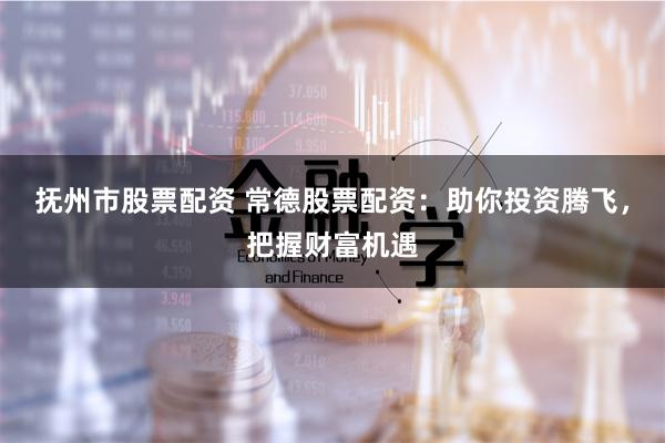 抚州市股票配资 常德股票配资：助你投资腾飞，把握财富机遇