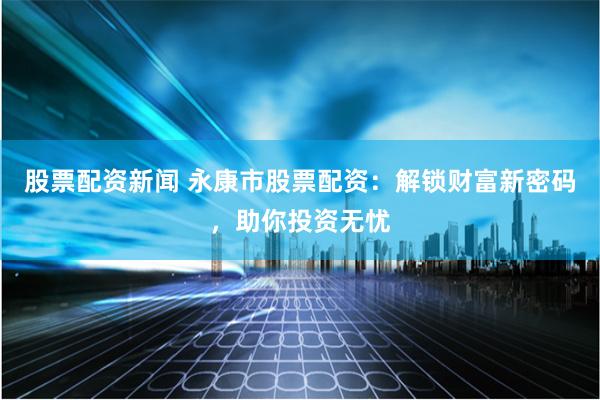 股票配资新闻 永康市股票配资：解锁财富新密码，助你投资无忧