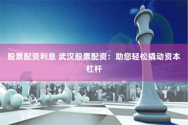 股票配资利息 武汉股票配资：助您轻松撬动资本杠杆