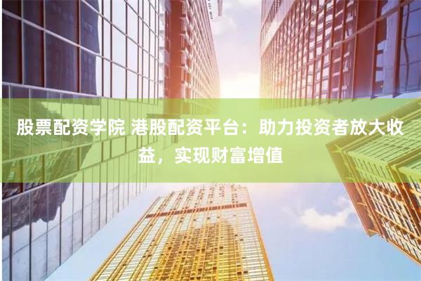 股票配资学院 港股配资平台：助力投资者放大收益，实现财富增值