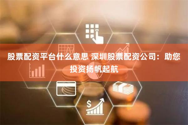 股票配资平台什么意思 深圳股票配资公司：助您投资扬帆起航