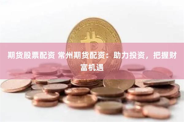 期货股票配资 常州期货配资:助力投资,把握财富机遇