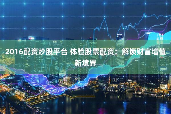 2016配资炒股平台 体验股票配资：解锁财富增值新境界