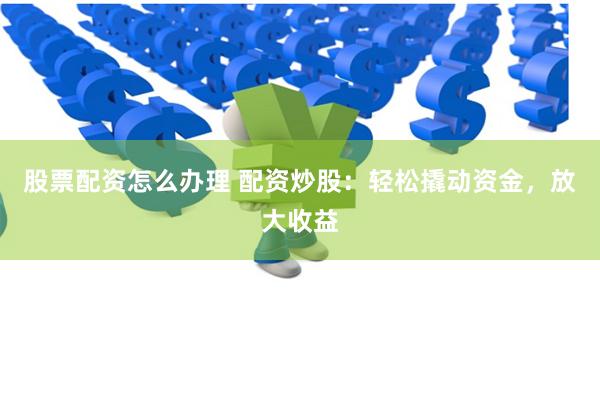 股票配资怎么办理 配资炒股:轻松撬动资金,放大收益