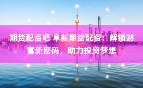 期货配资吧 阜新期货配资：解锁财富新密码，助力投资梦想
