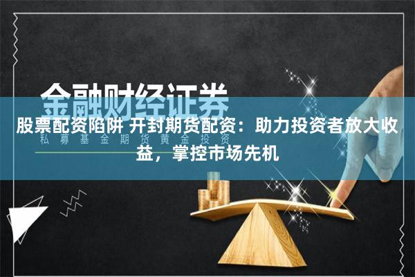 股票配资陷阱 开封期货配资：助力投资者放大收益，掌控市场先机