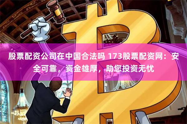 股票配资公司在中国合法吗 173股票配资网：安全可靠，资金雄厚，助您投资无忧