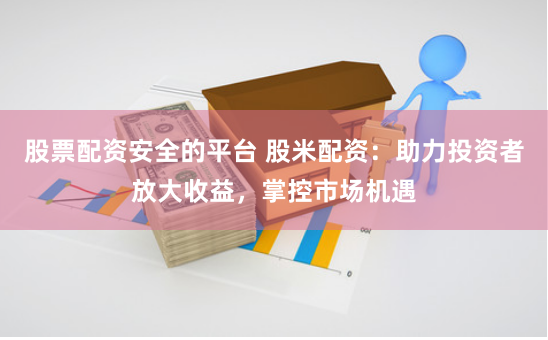 股票配资安全的平台 股米配资：助力投资者放大收益，掌控市场机遇