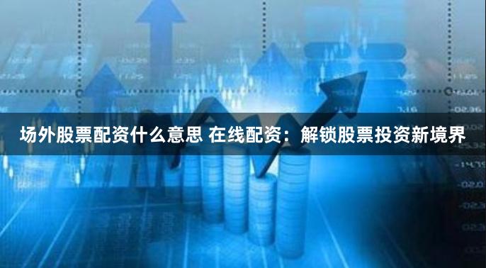 场外股票配资什么意思 在线配资：解锁股票投资新境界