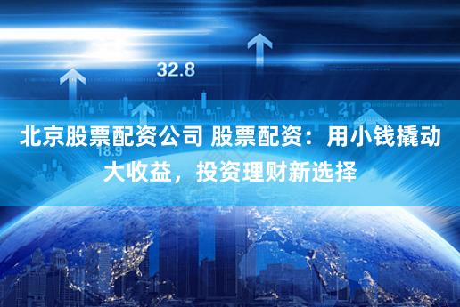 北京股票配资公司 股票配资：用小钱撬动大收益，投资理财新选择