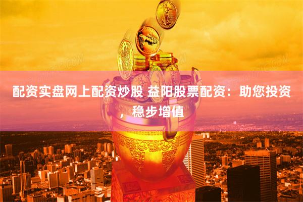 配资实盘网上配资炒股 益阳股票配资：助您投资，稳步增值